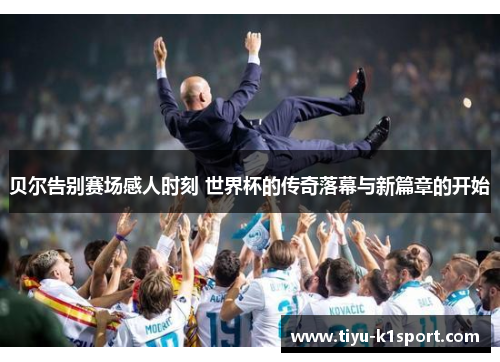 贝尔告别赛场感人时刻 世界杯的传奇落幕与新篇章的开始