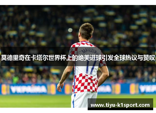 莫德里奇在卡塔尔世界杯上的绝美进球引发全球热议与赞叹