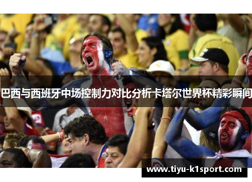 巴西与西班牙中场控制力对比分析卡塔尔世界杯精彩瞬间 巴西与西班牙中场控制力对比分析卡塔尔世界杯精彩瞬间