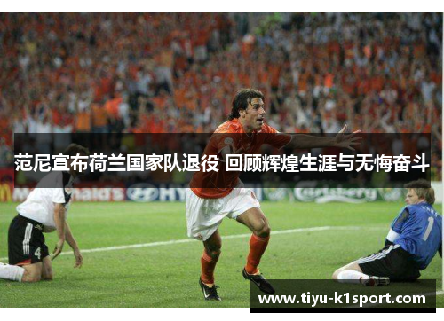 范尼宣布荷兰国家队退役 回顾辉煌生涯与无悔奋斗 范尼宣布荷兰国家队退役 回顾辉煌生涯与无悔奋斗