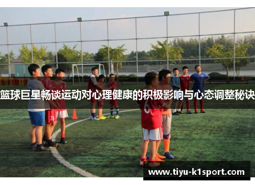 篮球巨星畅谈运动对心理健康的积极影响与心态调整秘诀 篮球巨星畅谈运动对心理健康的积极影响与心态调整秘诀