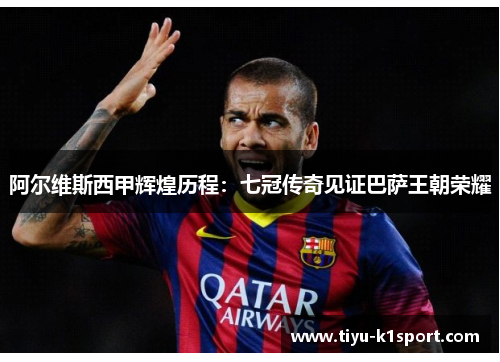 阿尔维斯西甲辉煌历程:七冠传奇见证巴萨王朝荣耀 阿尔维斯西甲辉煌历程:七冠传奇见证巴萨王朝荣耀