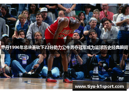 乔丹1996年总决赛砍下22分助力公牛勇夺冠军成为篮球历史经典瞬间