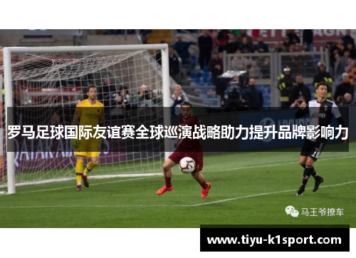 罗马足球国际友谊赛全球巡演战略助力提升品牌影响力
