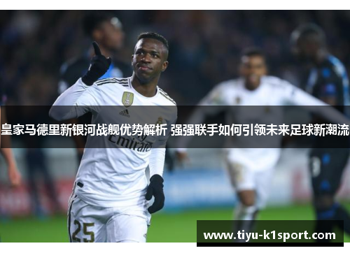 皇家马德里新银河战舰优势解析 强强联手如何引领未来足球新潮流 皇家马德里新银河战舰优势解析 强强联手如何引领未来足球新潮流