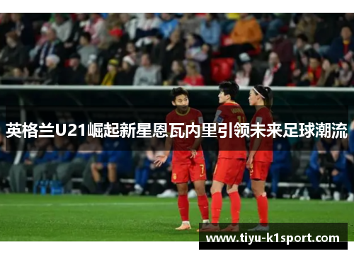 英格兰U21崛起新星恩瓦内里引领未来足球潮流