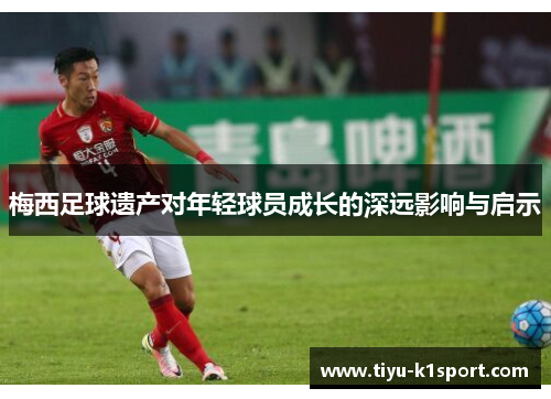梅西足球遗产对年轻球员成长的深远影响与启示 梅西足球遗产对年轻球员成长的深远影响与启示