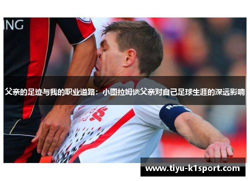 父亲的足迹与我的职业道路：小图拉姆谈父亲对自己足球生涯的深远影响