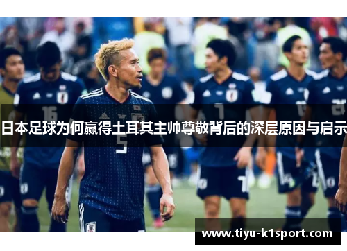 日本足球为何赢得土耳其主帅尊敬背后的深层原因与启示 日本足球为何赢得土耳其主帅尊敬背后的深层原因与启示