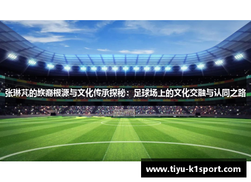 张琳芃的族裔根源与文化传承探秘：足球场上的文化交融与认同之路