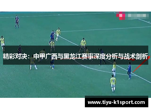 精彩对决:中甲广西与黑龙江赛事深度分析与战术剖析 精彩对决:中甲广西与黑龙江赛事深度分析与战术剖析