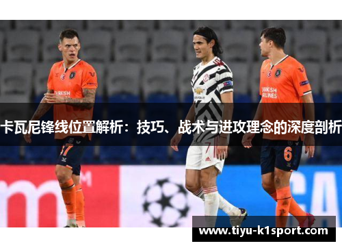 卡瓦尼锋线位置解析:技巧、战术与进攻理念的深度剖析 卡瓦尼锋线位置解析:技巧、战术与进攻理念的深度剖析