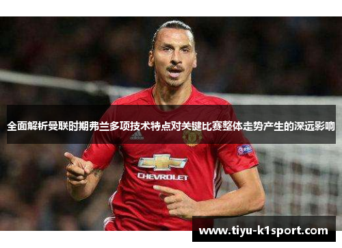 全面解析曼联时期弗兰多项技术特点对关键比赛整体走势产生的深远影响