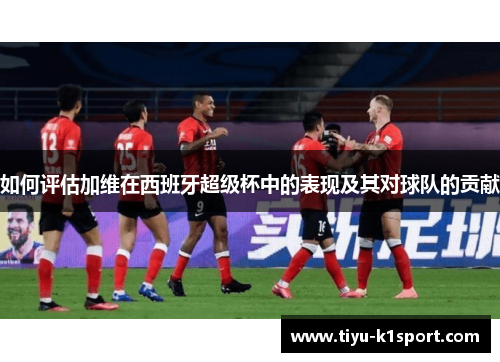 如何评估加维在西班牙超级杯中的表现及其对球队的贡献