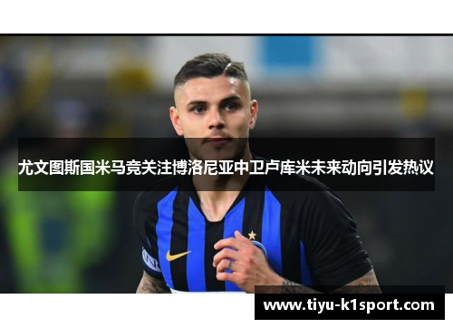 尤文图斯国米马竞关注博洛尼亚中卫卢库米未来动向引发热议 尤文图斯国米马竞关注博洛尼亚中卫卢库米未来动向引发热议