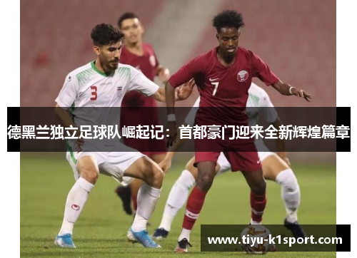 德黑兰独立足球队崛起记：首都豪门迎来全新辉煌篇章